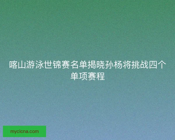 喀山游泳世锦赛名单揭晓孙杨将挑战四个单项赛程